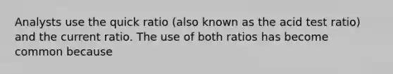 Analysts use the quick ratio (also known as the acid test ratio) and the current ratio. The use of both ratios has become common because