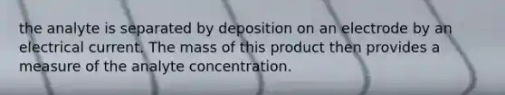 the analyte is separated by deposition on an electrode by an electrical current. The mass of this product then provides a measure of the analyte concentration.