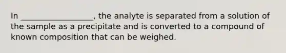 In __________________, the analyte is separated from a solution of the sample as a precipitate and is converted to a compound of known composition that can be weighed.