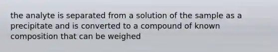 the analyte is separated from a solution of the sample as a precipitate and is converted to a compound of known composition that can be weighed