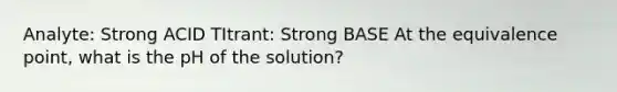 Analyte: Strong ACID TItrant: Strong BASE At the equivalence point, what is the pH of the solution?