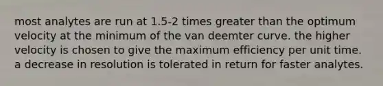 most analytes are run at 1.5-2 times greater than the optimum velocity at the minimum of the van deemter curve. the higher velocity is chosen to give the maximum efficiency per unit time. a decrease in resolution is tolerated in return for faster analytes.