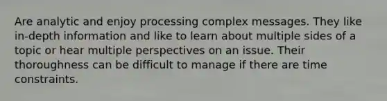 Are analytic and enjoy processing complex messages. They like in-depth information and like to learn about multiple sides of a topic or hear multiple perspectives on an issue. Their thoroughness can be difficult to manage if there are time constraints.