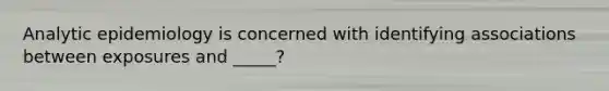 Analytic epidemiology is concerned with identifying associations between exposures and _____?