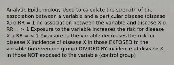 Analytic Epidemiology Used to calculate the strength of the association between a variable and a particular disease (disease X) o RR = 1 no association between the variable and disease X o RR = > 1 Exposure to the variable increases the risk for disease X o RR = < 1 Exposure to the variable decreases the risk for disease X incidence of disease X in those EXPOSED to the variable (intervention group) DIVIDED BY incidence of disease X in those NOT exposed to the variable (control group)