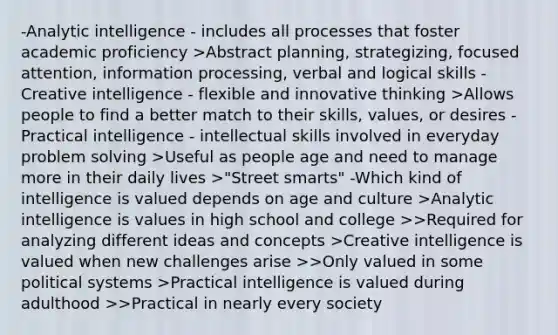 -Analytic intelligence - includes all processes that foster academic proficiency >Abstract planning, strategizing, focused attention, information processing, verbal and logical skills -Creative intelligence - flexible and innovative thinking >Allows people to find a better match to their skills, values, or desires -Practical intelligence - intellectual skills involved in everyday problem solving >Useful as people age and need to manage more in their daily lives >"Street smarts" -Which kind of intelligence is valued depends on age and culture >Analytic intelligence is values in high school and college >>Required for analyzing different ideas and concepts >Creative intelligence is valued when new challenges arise >>Only valued in some political systems >Practical intelligence is valued during adulthood >>Practical in nearly every society