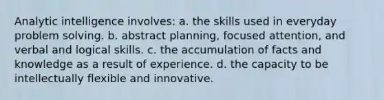 Analytic intelligence involves: a. the skills used in everyday problem solving. b. abstract planning, focused attention, and verbal and logical skills. c. the accumulation of facts and knowledge as a result of experience. d. the capacity to be intellectually flexible and innovative.