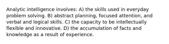 Analytic intelligence involves: A) the skills used in everyday problem solving. B) abstract planning, focused attention, and verbal and logical skills. C) the capacity to be intellectually flexible and innovative. D) the accumulation of facts and knowledge as a result of experience.