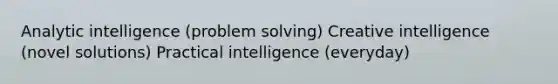 Analytic intelligence (problem solving) Creative intelligence (novel solutions) Practical intelligence (everyday)