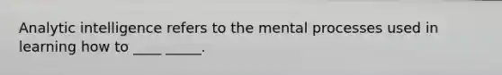Analytic intelligence refers to the mental processes used in learning how to ____ _____.