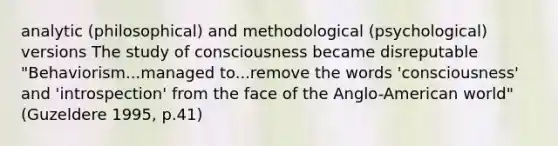 analytic (philosophical) and methodological (psychological) versions The study of consciousness became disreputable "Behaviorism...managed to...remove the words 'consciousness' and 'introspection' from the face of the Anglo-American world" (Guzeldere 1995, p.41)