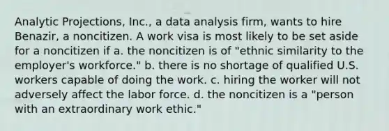 Analytic Projections, Inc., a data analysis firm, wants to hire Benazir, a noncitizen. A work visa is most likely to be set aside for a noncitizen if a. ​the noncitizen is of "ethnic similarity to the employer's workforce." b. ​there is no shortage of qualified U.S. workers capable of doing the work. c. ​hiring the worker will not adversely affect the labor force. d. ​the noncitizen is a "person with an extraordinary work ethic."