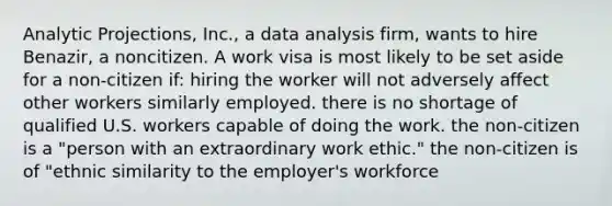 Analytic Projections, Inc., a data analysis firm, wants to hire Benazir, a noncitizen. A work visa is most likely to be set aside for a non-citizen if: hiring the worker will not adversely affect other workers similarly employed. there is no shortage of qualified U.S. workers capable of doing the work. the non-citizen is a "person with an extraordinary work ethic." the non-citizen is of "ethnic similarity to the employer's workforce