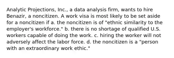 Analytic Projections, Inc., a data analysis firm, wants to hire Benazir, a noncitizen. A work visa is most likely to be set aside for a noncitizen if a. the noncitizen is of "ethnic similarity to the employer's workforce." b. there is no shortage of qualified U.S. workers capable of doing the work. c. hiring the worker will not adversely affect the labor force. d. the noncitizen is a "person with an extraordinary work ethic."