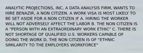 ANALYTIC PROJECTIONS, INC, A DATA ANALYSIS FIRM, WANTS TO HIRE BENAZIR, A NON CITIZEN. A WORK VISA IS MOST LIKELY TO BE SET ASIDE FOR A NON CITIZEN IF A. HIRING THE WORKER WILL NOT ADVERSELY AFFECT THE LABOR B. THE NON CITIZEN IS A "PERSON WITH AN EXTRAORDINARY WORK ETHIC" C. THERE IS NOT SHORTAGE OF QUALIFIED U.S. WORKERS CAPABLE OF DOING THE WORK D. THE NON CITIZEN IS OF "ETHNIC SIMILARITY TO THE EMPLOYERS WORKFORCE"