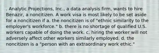 . Analytic Projections, Inc., a data analysis firm, wants to hire Benazir, a noncitizen. A work visa is most likely to be set aside for a noncitizen if a. the noncitizen is of "ethnic similarity to the employer's workforce." b. there is no shortage of qualified U.S. workers capable of doing the work. c. hiring the worker will not adversely affect other workers similarly employed. d. the noncitizen is a "person with an extraordinary work ethic."