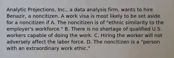 Analytic Projections, Inc., a data analysis firm, wants to hire Benazir, a noncitizen. A work visa is most likely to be set aside for a noncitizen if​ A. The noncitizen is of "ethnic similarity to the employer's workforce." B. There is no shortage of qualified U.S. workers capable of doing the work. C. Hiring the worker will not adversely affect the labor force. D. The noncitizen is a "person with an extraordinary work ethic."