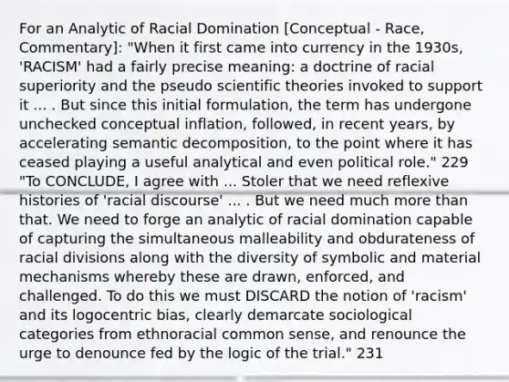 For an Analytic of Racial Domination [Conceptual - Race, Commentary]: "When it first came into currency in the 1930s, 'RACISM' had a fairly precise meaning: a doctrine of racial superiority and the pseudo scientific theories invoked to support it ... . But since this initial formulation, the term has undergone unchecked conceptual inflation, followed, in recent years, by accelerating semantic decomposition, to the point where it has ceased playing a useful analytical and even political role." 229 "To CONCLUDE, I agree with ... Stoler that we need reflexive histories of 'racial discourse' ... . But we need much more than that. We need to forge an analytic of racial domination capable of capturing the simultaneous malleability and obdurateness of racial divisions along with the diversity of symbolic and material mechanisms whereby these are drawn, enforced, and challenged. To do this we must DISCARD the notion of 'racism' and its logocentric bias, clearly demarcate sociological categories from ethnoracial common sense, and renounce the urge to denounce fed by the logic of the trial." 231