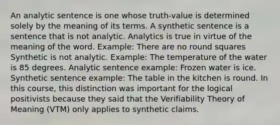 An analytic sentence is one whose truth-value is determined solely by the meaning of its terms. A synthetic sentence is a sentence that is not analytic. Analytics is true in virtue of the meaning of the word. Example: There are no round squares Synthetic is not analytic. Example: The temperature of the water is 85 degrees. Analytic sentence example: Frozen water is ice. Synthetic sentence example: The table in the kitchen is round. In this course, this distinction was important for the logical positivists because they said that the Verifiability Theory of Meaning (VTM) only applies to synthetic claims.