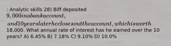 : Analytic skills 28) Biff deposited 9,000 in a bank account, and 10 years later he closes out the account, which is worth18,000. What annual rate of interest has he earned over the 10 years? A) 6.45% B) 7.18% C) 9.10% D) 10.0%