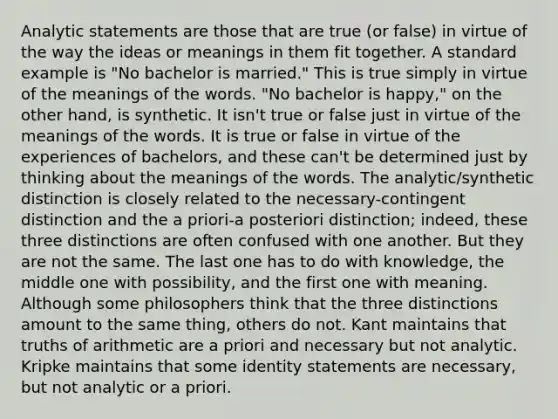 Analytic statements are those that are true (or false) in virtue of the way the ideas or meanings in them fit together. A standard example is "No bachelor is married." This is true simply in virtue of the meanings of the words. "No bachelor is happy," on the other hand, is synthetic. It isn't true or false just in virtue of the meanings of the words. It is true or false in virtue of the experiences of bachelors, and these can't be determined just by thinking about the meanings of the words. The analytic/synthetic distinction is closely related to the necessary-contingent distinction and the a priori-a posteriori distinction; indeed, these three distinctions are often confused with one another. But they are not the same. The last one has to do with knowledge, the middle one with possibility, and the first one with meaning. Although some philosophers think that the three distinctions amount to the same thing, others do not. Kant maintains that truths of arithmetic are a priori and necessary but not analytic. Kripke maintains that some identity statements are necessary, but not analytic or a priori.