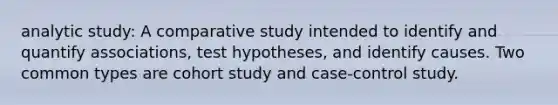 analytic study: A comparative study intended to identify and quantify associations, test hypotheses, and identify causes. Two common types are cohort study and case-control study.