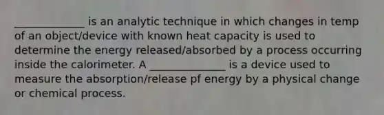 _____________ is an analytic technique in which changes in temp of an object/device with known heat capacity is used to determine the energy released/absorbed by a process occurring inside the calorimeter. A ______________ is a device used to measure the absorption/release pf energy by a physical change or chemical process.