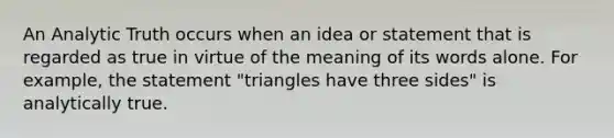 An Analytic Truth occurs when an idea or statement that is regarded as true in virtue of the meaning of its words alone. For example, the statement "triangles have three sides" is analytically true.