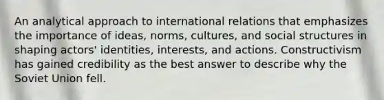 An analytical approach to international relations that emphasizes the importance of ideas, norms, cultures, and social structures in shaping actors' identities, interests, and actions. Constructivism has gained credibility as the best answer to describe why the Soviet Union fell.