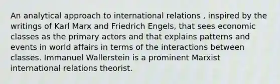 An analytical approach to international relations , inspired by the writings of Karl Marx and Friedrich Engels, that sees economic classes as the primary actors and that explains patterns and events in world affairs in terms of the interactions between classes. Immanuel Wallerstein is a prominent Marxist international relations theorist.