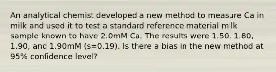 An analytical chemist developed a new method to measure Ca in milk and used it to test a standard reference material milk sample known to have 2.0mM Ca. The results were 1.50, 1.80, 1.90, and 1.90mM (s=0.19). Is there a bias in the new method at 95% confidence level?