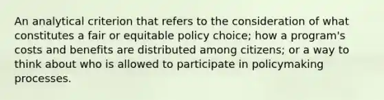 An analytical criterion that refers to the consideration of what constitutes a fair or equitable policy choice; how a program's costs and benefits are distributed among citizens; or a way to think about who is allowed to participate in policymaking processes.