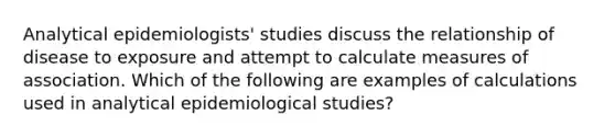 Analytical epidemiologists' studies discuss the relationship of disease to exposure and attempt to calculate measures of association. Which of the following are examples of calculations used in analytical epidemiological studies?