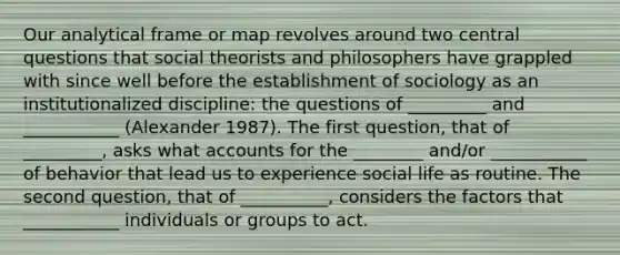 Our analytical frame or map revolves around two central questions that social theorists and philosophers have grappled with since well before the establishment of sociology as an institutionalized discipline: the questions of _________ and ___________ (Alexander 1987). The first question, that of _________, asks what accounts for the ________ and/or ___________ of behavior that lead us to experience social life as routine. The second question, that of __________, considers the factors that ___________ individuals or groups to act.