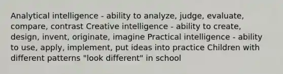 Analytical intelligence - ability to analyze, judge, evaluate, compare, contrast Creative intelligence - ability to create, design, invent, originate, imagine Practical intelligence - ability to use, apply, implement, put ideas into practice Children with different patterns "look different" in school