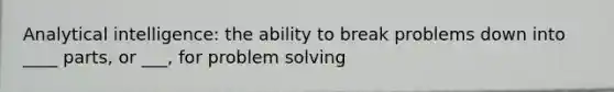 Analytical intelligence: the ability to break problems down into ____ parts, or ___, for <a href='https://www.questionai.com/knowledge/kZi0diIlxK-problem-solving' class='anchor-knowledge'>problem solving</a>