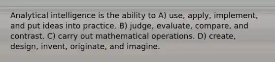 Analytical intelligence is the ability to A) use, apply, implement, and put ideas into practice. B) judge, evaluate, compare, and contrast. C) carry out mathematical operations. D) create, design, invent, originate, and imagine.