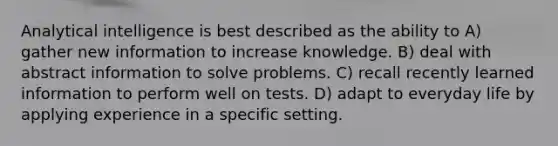 Analytical intelligence is best described as the ability to A) gather new information to increase knowledge. B) deal with abstract information to solve problems. C) recall recently learned information to perform well on tests. D) adapt to everyday life by applying experience in a specific setting.