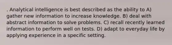 . Analytical intelligence is best described as the ability to A) gather new information to increase knowledge. B) deal with abstract information to solve problems. C) recall recently learned information to perform well on tests. D) adapt to everyday life by applying experience in a specific setting.