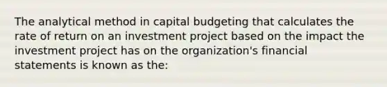 The analytical method in capital budgeting that calculates the rate of return on an investment project based on the impact the investment project has on the organization's financial statements is known as the: