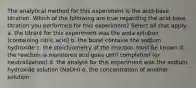 The analytical method for this experiment is the acid-base titration. Which of the following are true regarding the acid-base titration you performed for this experiment? Select all that apply. a. the titrant for this experiment was the soda solution (containing citric acid) b. the buret contains the sodium hydroxide c. the stoichiometry of the reaction must be known d. the reaction is monitored and goes until completion (or neutralization) d. the analyte for this experiment was the sodium hydroxide solution (NaOH) e. the concentration of another solution