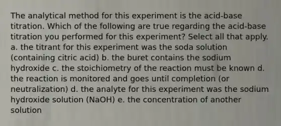 The analytical method for this experiment is the acid-base titration. Which of the following are true regarding the acid-base titration you performed for this experiment? Select all that apply. a. the titrant for this experiment was the soda solution (containing citric acid) b. the buret contains the sodium hydroxide c. the stoichiometry of the reaction must be known d. the reaction is monitored and goes until completion (or neutralization) d. the analyte for this experiment was the sodium hydroxide solution (NaOH) e. the concentration of another solution