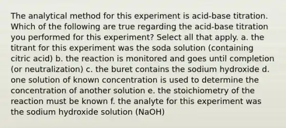 The analytical method for this experiment is acid-base titration. Which of the following are true regarding the acid-base titration you performed for this experiment? Select all that apply. a. the titrant for this experiment was the soda solution (containing citric acid) b. the reaction is monitored and goes until completion (or neutralization) c. the buret contains the sodium hydroxide d. one solution of known concentration is used to determine the concentration of another solution e. the stoichiometry of the reaction must be known f. the analyte for this experiment was the sodium hydroxide solution (NaOH)