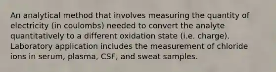 An analytical method that involves measuring the quantity of electricity (in coulombs) needed to convert the analyte quantitatively to a different oxidation state (i.e. charge). Laboratory application includes the measurement of chloride ions in serum, plasma, CSF, and sweat samples.