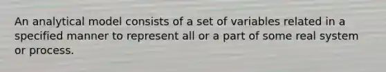 An analytical model consists of a set of variables related in a specified manner to represent all or a part of some real system or process.