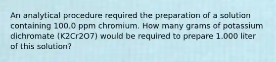 An analytical procedure required the preparation of a solution containing 100.0 ppm chromium. How many grams of potassium dichromate (K2Cr2O7) would be required to prepare 1.000 liter of this solution?