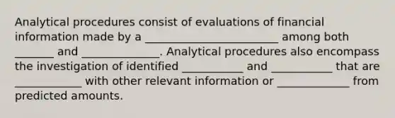 Analytical procedures consist of evaluations of financial information made by a ________________________ among both _______ and ______________. Analytical procedures also encompass the investigation of identified ___________ and ___________ that are ____________ with other relevant information or _____________ from predicted amounts.