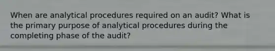 When are analytical procedures required on an audit? What is the primary purpose of analytical procedures during the completing phase of the audit?