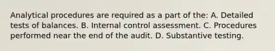 Analytical procedures are required as a part of the: A. Detailed tests of balances. B. Internal control assessment. C. Procedures performed near the end of the audit. D. Substantive testing.