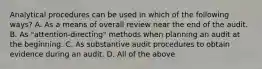 Analytical procedures can be used in which of the following ways? A. As a means of overall review near the end of the audit. B. As "attention-directing" methods when planning an audit at the beginning. C. As substantive audit procedures to obtain evidence during an audit. D. All of the above